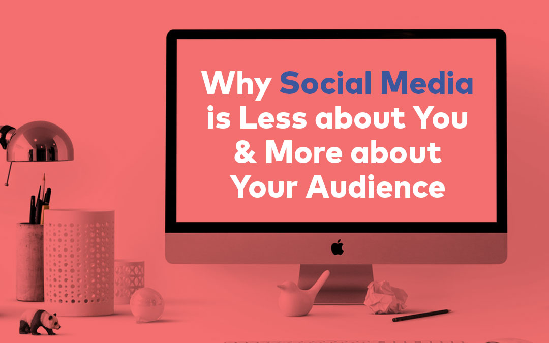 Why Social Media is Less about You & More about Your Audience